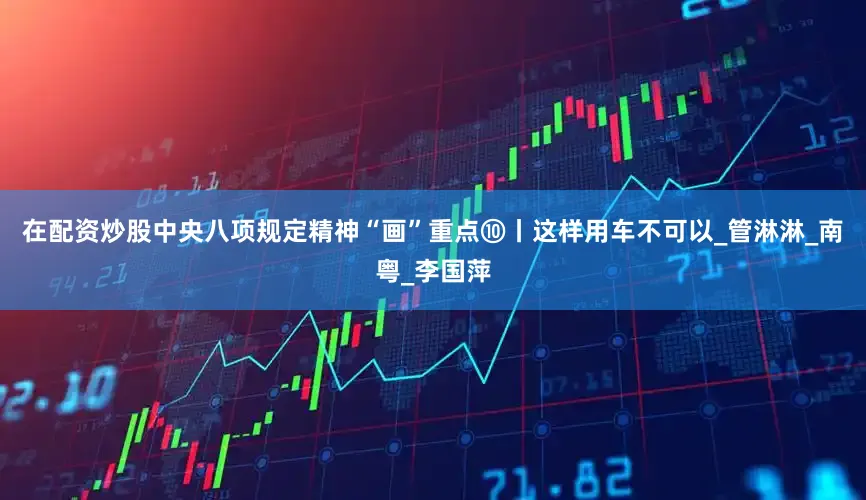 在配资炒股中央八项规定精神“画”重点⑩丨这样用车不可以_管淋淋_南粤_李国萍
