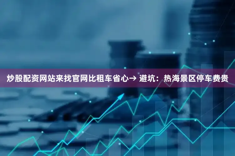 炒股配资网站来找官网比租车省心→ 避坑：热海景区停车费贵