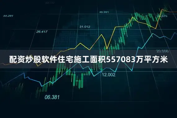 配资炒股软件住宅施工面积557083万平方米