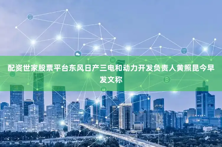 配资世家股票平台东风日产三电和动力开发负责人黄照昆今早发文称