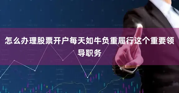 怎么办理股票开户每天如牛负重履行这个重要领导职务
