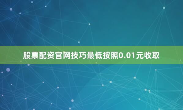 股票配资官网技巧最低按照0.01元收取