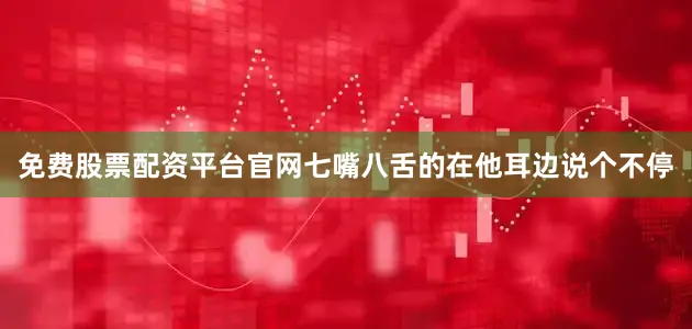 免费股票配资平台官网七嘴八舌的在他耳边说个不停