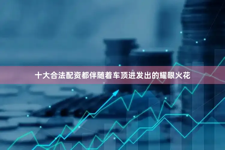 十大合法配资都伴随着车顶迸发出的耀眼火花